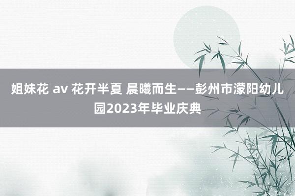 姐妹花 av 花开半夏 晨曦而生——彭州市濛阳幼儿园2023年毕业庆典