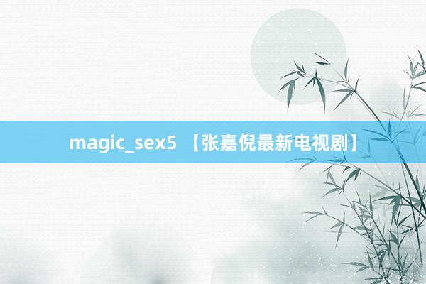 magic_sex5 【张嘉倪最新电视剧】