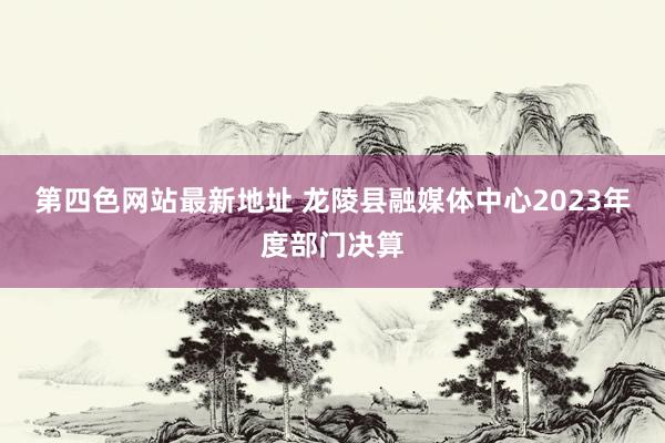 第四色网站最新地址 龙陵县融媒体中心2023年度部门决算