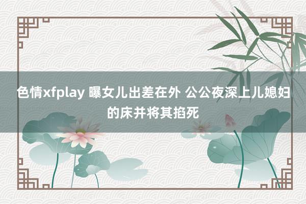 色情xfplay 曝女儿出差在外 公公夜深上儿媳妇的床并将其掐死