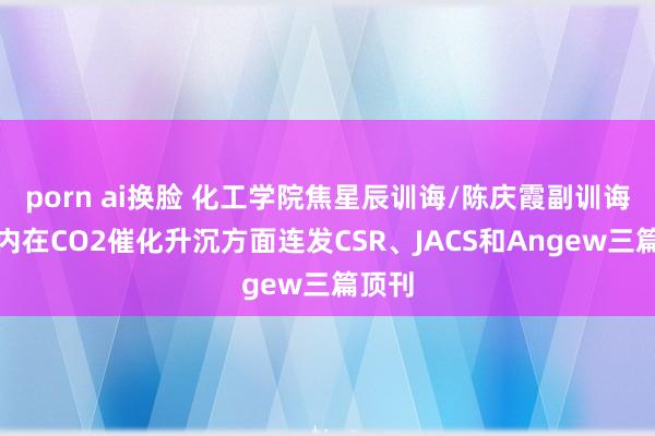 porn ai换脸 化工学院焦星辰训诲/陈庆霞副训诲一周内在CO2催化升沉方面连发CSR、JACS和Angew三篇顶刊