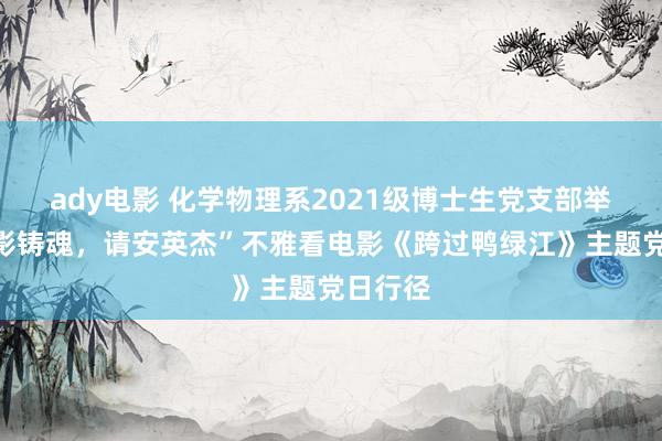 ady电影 化学物理系2021级博士生党支部举办“光影铸魂，请安英杰”不雅看电影《跨过鸭绿江》主题党日行径