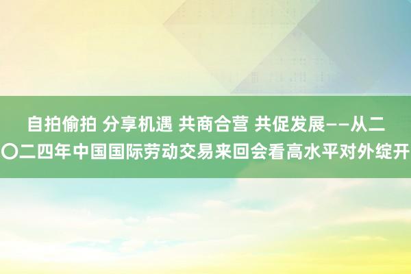 自拍偷拍 分享机遇 共商合营 共促发展——从二〇二四年中国国际劳动交易来回会看高水平对外绽开