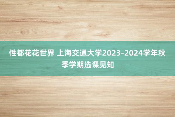 性都花花世界 上海交通大学2023-2024学年秋季学期选课见知