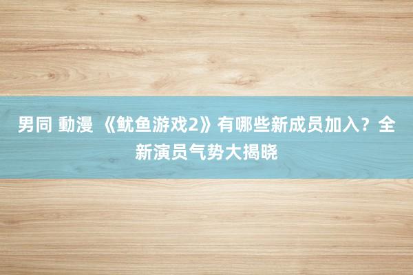 男同 動漫 《鱿鱼游戏2》有哪些新成员加入？全新演员气势大揭晓