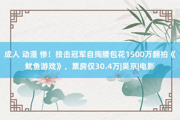 成人 动漫 惨！技击冠军自掏腰包花1500万翻拍《鱿鱼游戏》，票房仅30.4万|吴京|电影