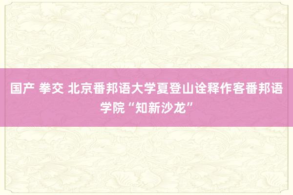 国产 拳交 北京番邦语大学夏登山诠释作客番邦语学院“知新沙龙”