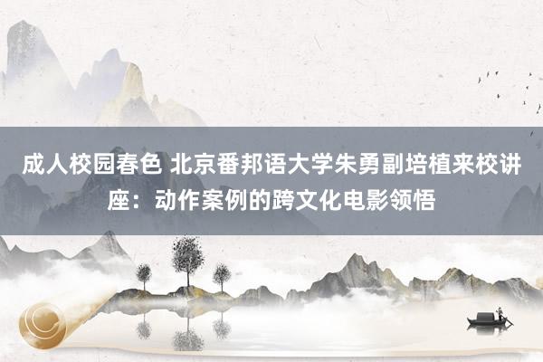 成人校园春色 北京番邦语大学朱勇副培植来校讲座：动作案例的跨文化电影领悟