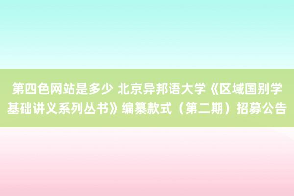 第四色网站是多少 北京异邦语大学《区域国别学基础讲义系列丛书》编纂款式（第二期）招募公告