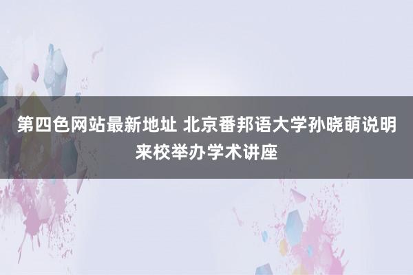 第四色网站最新地址 北京番邦语大学孙晓萌说明来校举办学术讲座