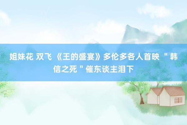 姐妹花 双飞 《王的盛宴》多伦多各人首映 ＂韩信之死＂催东谈主泪下